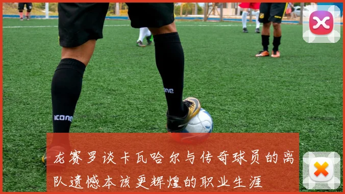 龙赛罗谈卡瓦哈尔与传奇球员的离队遗憾本该更辉煌的职业生涯