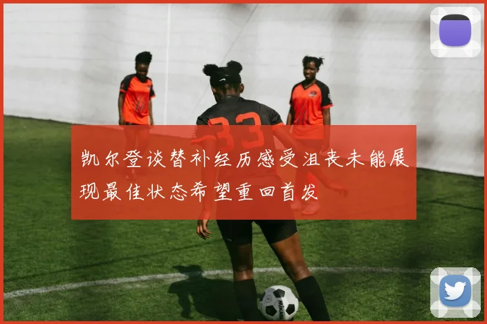 凯尔登谈替补经历感受沮丧未能展现最佳状态希望重回首发