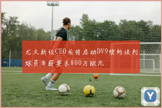 尤文新任CEO或将启动DV9续约谈判球员年薪要求800万欧元