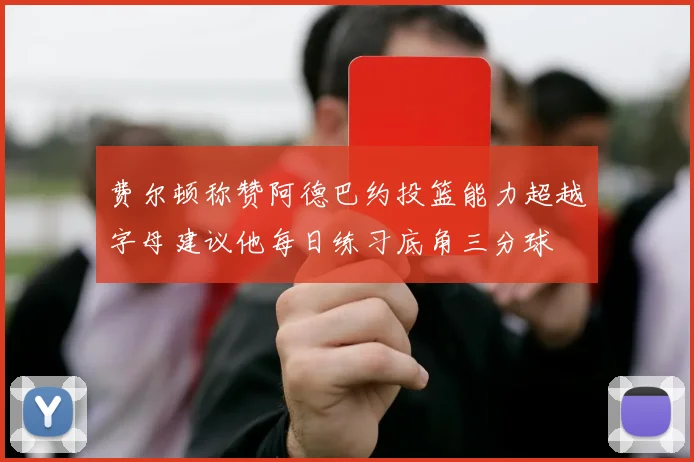 费尔顿称赞阿德巴约投篮能力超越字母建议他每日练习底角三分球