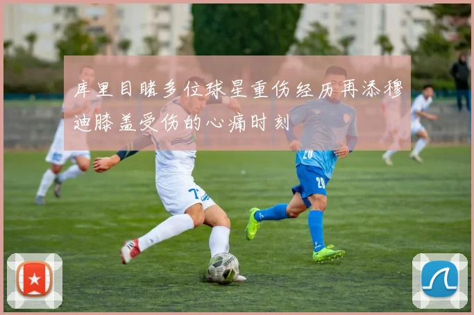 库里目睹多位球星重伤经历再添穆迪膝盖受伤的心痛时刻