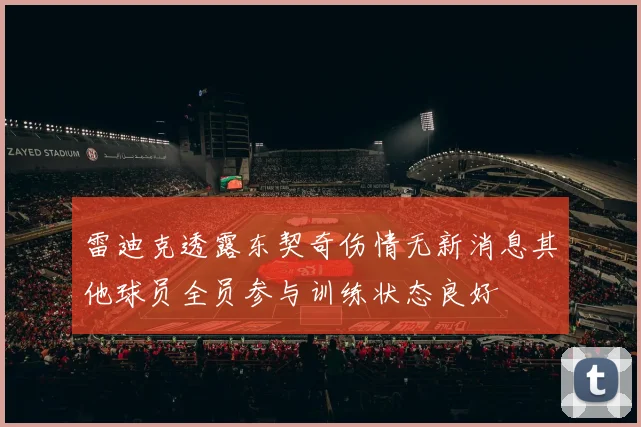 雷迪克透露东契奇伤情无新消息其他球员全员参与训练状态良好