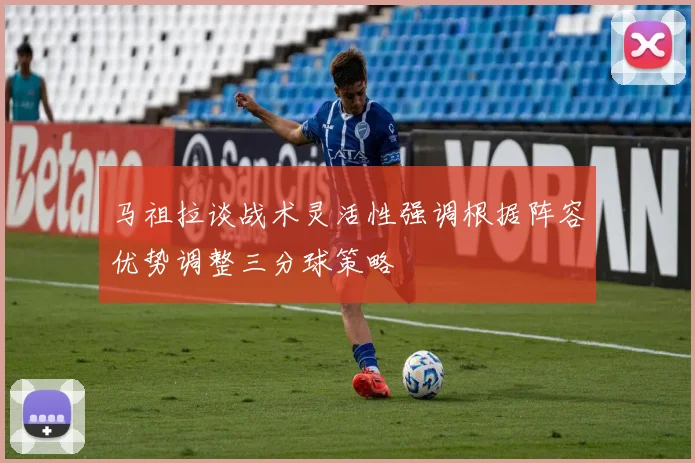 马祖拉谈战术灵活性强调根据阵容优势调整三分球策略