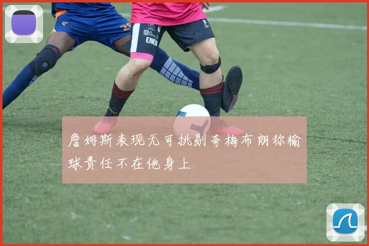 詹姆斯表现无可挑剔夸梅布朗称输球责任不在他身上