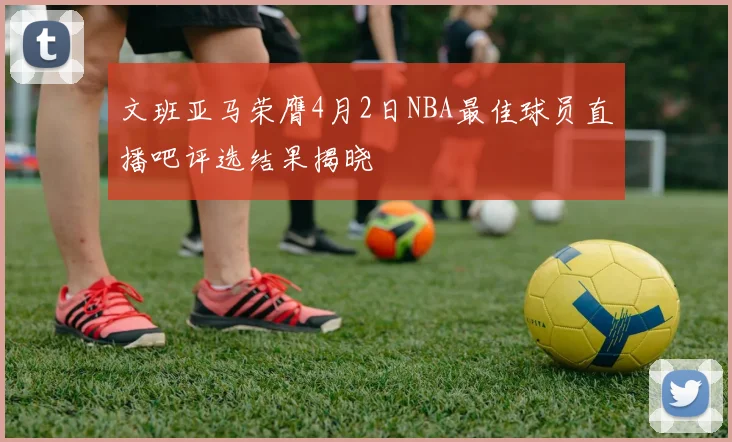 文班亚马荣膺4月2日NBA最佳球员直播吧评选结果揭晓