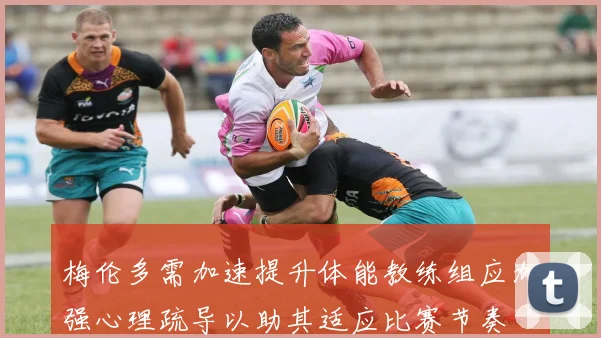 梅伦多需加速提升体能教练组应加强心理疏导以助其适应比赛节奏