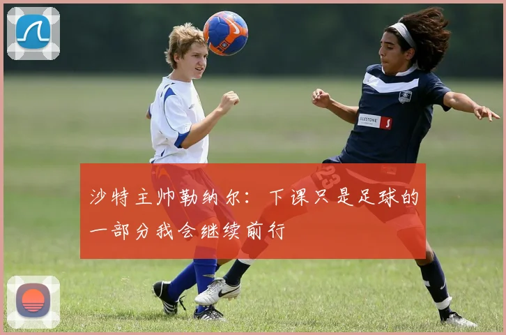 沙特主帅勒纳尔：下课只是足球的一部分我会继续前行