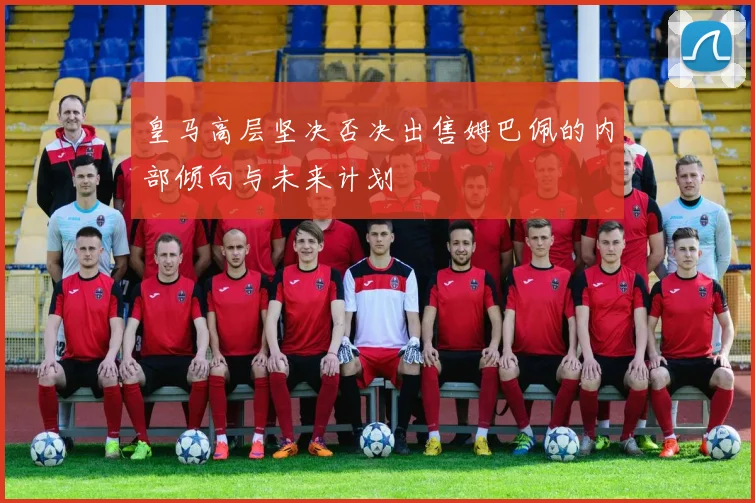 皇马高层坚决否决出售姆巴佩的内部倾向与未来计划