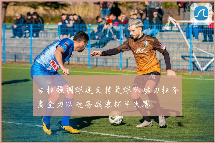 吉拉强调球迷支持是球队动力拉齐奥全力以赴备战意杯半决赛