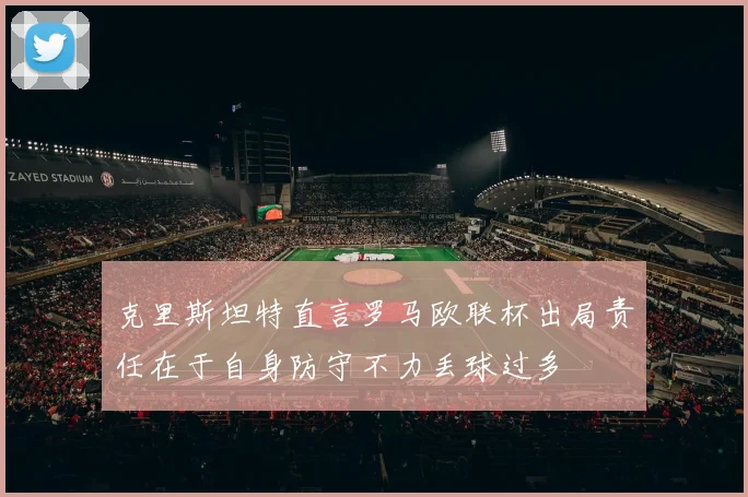 克里斯坦特直言罗马欧联杯出局责任在于自身防守不力丢球过多