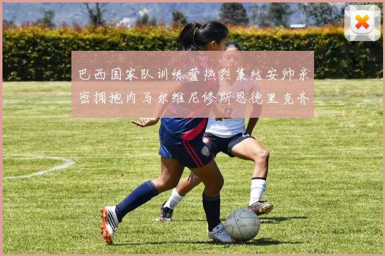 巴西国家队训练营热烈集结安帅亲密拥抱内马尔维尼修斯恩德里克齐亮相