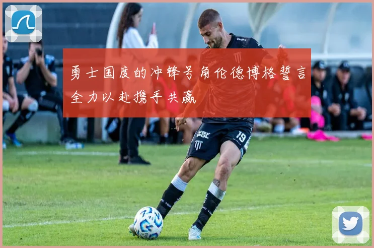 勇士国度的冲锋号角伦德博格誓言全力以赴携手共赢