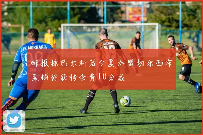 邮报称巴尔科若今夏加盟切尔西布莱顿将获转会费10分成