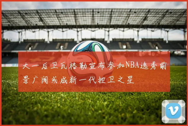 大一后卫瓦格勒宣布参加NBA选秀前景广阔或成新一代控卫之星