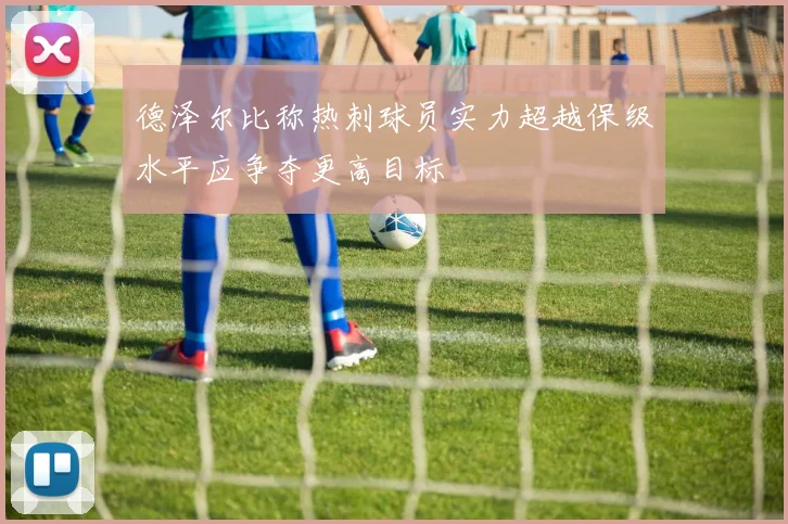 德泽尔比称热刺球员实力超越保级水平应争夺更高目标