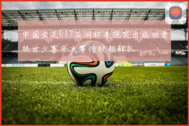中国女足U17亚洲杯表现突出成功晋级世少赛半决赛惜败朝鲜队
