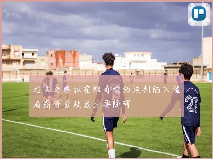 尤文与弗拉霍维奇续约谈判陷入僵局薪资分歧成主要障碍
