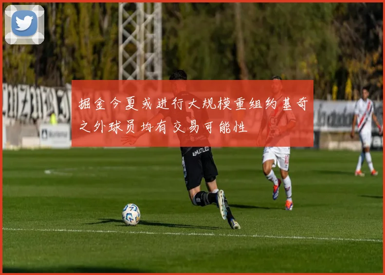 掘金今夏或进行大规模重组约基奇之外球员均有交易可能性