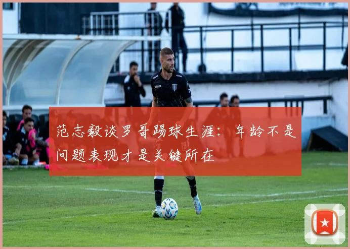 范志毅谈罗哥踢球生涯：年龄不是问题表现才是关键所在