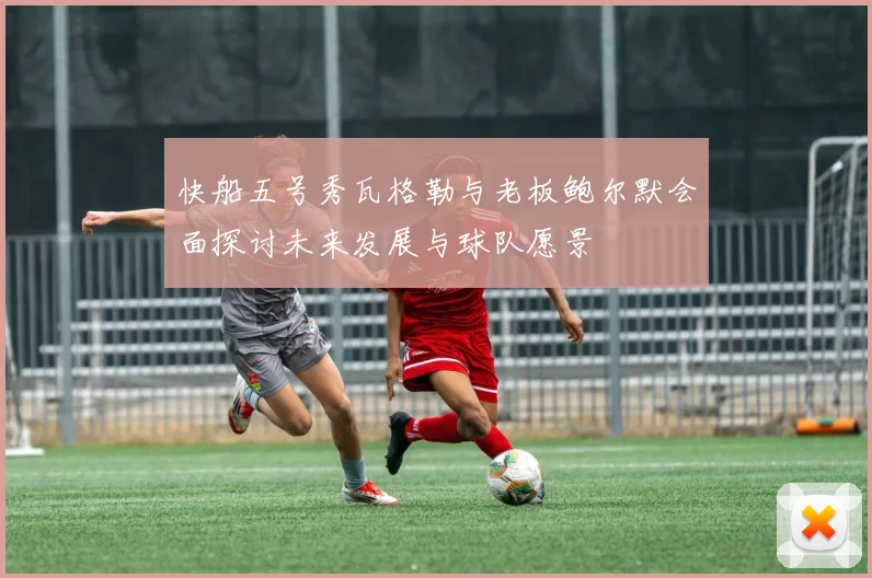 快船五号秀瓦格勒与老板鲍尔默会面探讨未来发展与球队愿景