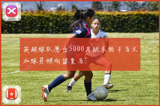 英超球队愿出5000万欧求购卡马文加球员倾向留皇马